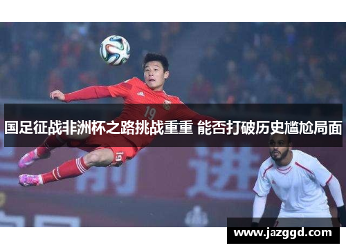 国足征战非洲杯之路挑战重重 能否打破历史尴尬局面 国足征战非洲杯之路挑战重重 能否打破历史尴尬局面