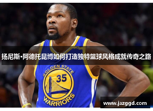 扬尼斯·阿德托昆博如何打造独特篮球风格成就传奇之路 扬尼斯·阿德托昆博如何打造独特篮球风格成就传奇之路