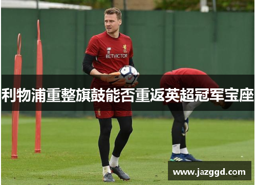 利物浦重整旗鼓能否重返英超冠军宝座 利物浦重整旗鼓能否重返英超冠军宝座