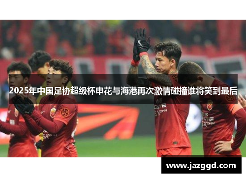 2025年中国足协超级杯申花与海港再次激情碰撞谁将笑到最后 2025年中国足协超级杯申花与海港再次激情碰撞谁将笑到最后