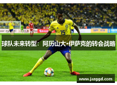 球队未来转型:阿历山大·伊萨克的转会战略 球队未来转型:阿历山大·伊萨克的转会战略