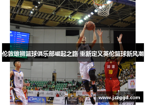 伦敦雄狮篮球俱乐部崛起之路 重新定义英伦篮球新风潮 伦敦雄狮篮球俱乐部崛起之路 重新定义英伦篮球新风潮