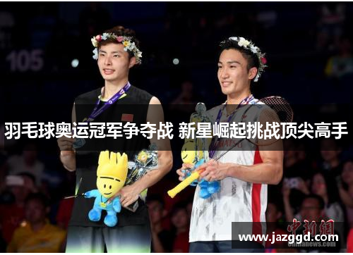羽毛球奥运冠军争夺战 新星崛起挑战顶尖高手